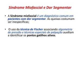 Síndrome Miofascial e Dor Segmentar
• A Síndrome miofascial é um diagnóstico comum em
pacientes com dor segmentar. As queixas costumam
ser inespecíficas;
• O uso da técnica de Fischer associando algometria
de pressão e técnicas especiais de palpação auxiliam
a identificar os pontos gatilhos ativos.
 