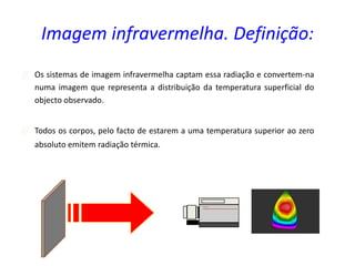  Os sistemas de imagem infravermelha captam essa radiação e convertem-na
numa imagem que representa a distribuição da temperatura superficial do
objecto observado.
 Todos os corpos, pelo facto de estarem a uma temperatura superior ao zero
absoluto emitem radiação térmica.
Imagem infravermelha. Definição:
 