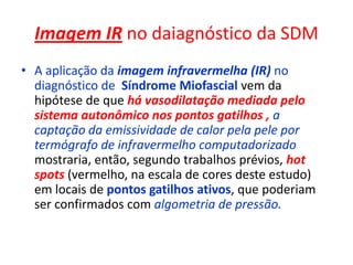 Imagem IR no daiagnóstico da SDM
• A aplicação da imagem infravermelha (IR) no
diagnóstico de Síndrome Miofascial vem da
hipótese de que há vasodilatação mediada pelo
sistema autonômico nos pontos gatilhos , a
captação da emissividade de calor pela pele por
termógrafo de infravermelho computadorizado
mostraria, então, segundo trabalhos prévios, hot
spots (vermelho, na escala de cores deste estudo)
em locais de pontos gatilhos ativos, que poderiam
ser confirmados com algometria de pressão.
 
