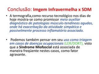 Conclusão: Imgem Infravermelha x SDM
• A termografia,como recurso tecnológico nos dias de
hoje mostra-se como promissor meio auxiliar
diagnóstico de patologias músculo-tendíneas agudas,
onde há exacerbação da atividade simpática e
possivelmente processo inflamatório associado.
• Podemos também pensar em seu uso como triagem
em casos de doenças ocupacionais (LER/DORT), visto
que a Síndrome Miofascial está associada de
maneira freqüente nestes casos, como fator
agravante.
 