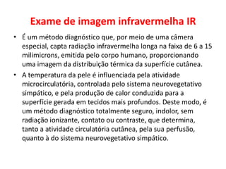 Exame de imagem infravermelha IR
• É um método diagnóstico que, por meio de uma câmera
especial, capta radiação infravermelha longa na faixa de 6 a 15
milimicrons, emitida pelo corpo humano, proporcionando
uma imagem da distribuição térmica da superfície cutânea.
• A temperatura da pele é influenciada pela atividade
microcirculatória, controlada pelo sistema neurovegetativo
simpático, e pela produção de calor conduzida para a
superfície gerada em tecidos mais profundos. Deste modo, é
um método diagnóstico totalmente seguro, indolor, sem
radiação ionizante, contato ou contraste, que determina,
tanto a atividade circulatória cutânea, pela sua perfusão,
quanto à do sistema neurovegetativo simpático.
 