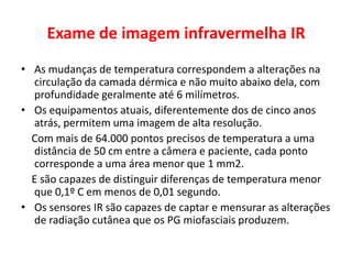 Exame de imagem infravermelha IR
• As mudanças de temperatura correspondem a alterações na
circulação da camada dérmica e não muito abaixo dela, com
profundidade geralmente até 6 milímetros.
• Os equipamentos atuais, diferentemente dos de cinco anos
atrás, permitem uma imagem de alta resolução.
Com mais de 64.000 pontos precisos de temperatura a uma
distância de 50 cm entre a câmera e paciente, cada ponto
corresponde a uma área menor que 1 mm2.
E são capazes de distinguir diferenças de temperatura menor
que 0,1º C em menos de 0,01 segundo.
• Os sensores IR são capazes de captar e mensurar as alterações
de radiação cutânea que os PG miofasciais produzem.
 