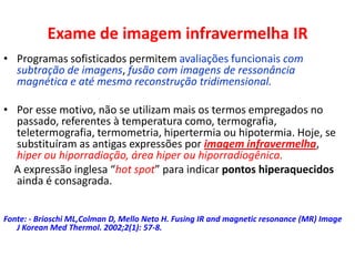 Exame de imagem infravermelha IR
• Programas sofisticados permitem avaliações funcionais com
subtração de imagens, fusão com imagens de ressonância
magnética e até mesmo reconstrução tridimensional.
• Por esse motivo, não se utilizam mais os termos empregados no
passado, referentes à temperatura como, termografia,
teletermografia, termometria, hipertermia ou hipotermia. Hoje, se
substituíram as antigas expressões por imagem infravermelha,
hiper ou hiporradiação, área hiper ou hiporradiogênica.
A expressão inglesa “hot spot” para indicar pontos hiperaquecidos
ainda é consagrada.
Fonte: - Brioschi ML,Colman D, Mello Neto H. Fusing IR and magnetic resonance (MR) Image
J Korean Med Thermol. 2002;2(1): 57-8.
 