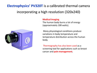 Electrophysics’ PV320T is a calibrated thermal camera
incorporating a high resolution (320x240)
Medical Imaging
The human body burns a lot of energy
(approximately 100 watts).
Many physiological conditions produce
variations in body temperature and
temperature distribution across the human
body.
Thermography has also been used as a
screening tool for applications such as breast
cancer and pain management.
 