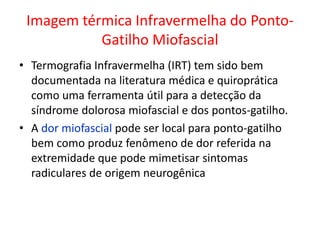 Imagem térmica Infravermelha do Ponto-
Gatilho Miofascial
• Termografia Infravermelha (IRT) tem sido bem
documentada na literatura médica e quiroprática
como uma ferramenta útil para a detecção da
síndrome dolorosa miofascial e dos pontos-gatilho.
• A dor miofascial pode ser local para ponto-gatilho
bem como produz fenômeno de dor referida na
extremidade que pode mimetisar sintomas
radiculares de origem neurogênica
 