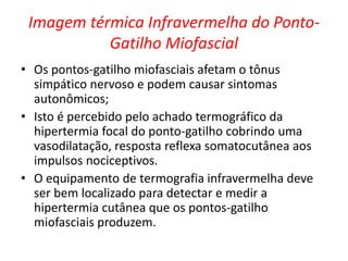Imagem térmica Infravermelha do Ponto-
Gatilho Miofascial
• Os pontos-gatilho miofasciais afetam o tônus
simpático nervoso e podem causar sintomas
autonômicos;
• Isto é percebido pelo achado termográfico da
hipertermia focal do ponto-gatilho cobrindo uma
vasodilatação, resposta reflexa somatocutânea aos
impulsos nociceptivos.
• O equipamento de termografia infravermelha deve
ser bem localizado para detectar e medir a
hipertermia cutânea que os pontos-gatilho
miofasciais produzem.
 