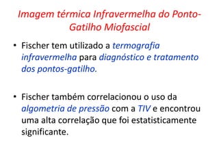 Imagem térmica Infravermelha do Ponto-
Gatilho Miofascial
• Fischer tem utilizado a termografia
infravermelha para diagnóstico e tratamento
dos pontos-gatilho.
• Fischer também correlacionou o uso da
algometria de pressão com a TIV e encontrou
uma alta correlação que foi estatisticamente
significante.
 