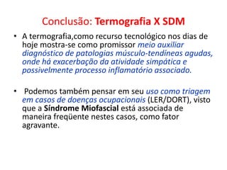 Conclusão: Termografia X SDM
• A termografia,como recurso tecnológico nos dias de
hoje mostra-se como promissor meio auxiliar
diagnóstico de patologias músculo-tendíneas agudas,
onde há exacerbação da atividade simpática e
possivelmente processo inflamatório associado.
• Podemos também pensar em seu uso como triagem
em casos de doenças ocupacionais (LER/DORT), visto
que a Síndrome Miofascial está associada de
maneira freqüente nestes casos, como fator
agravante.
 