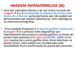 IMAGEM INFRAVERMELHA (IR)
• Uma das indicações básicas e de uso clínico corrente da
imagem IR é a documentação de doenças do tecido mole
(músculos e fáscias), particularmente que não podem ser
demonstradas por exames laboratorias, nem radiológicos
ou eletroneuromiografias.
• Uma condição freqüente é os pontos-gatilhos miofasciais.
A imagem IR é o primeiro teste diagnóstico que
objetivamente documenta os pontos-gatilhos na forma de
pontos hiperradiantes (hot spots) (FISCHER, 1984). O hot
spot representa o ponto-gatilho ativo, áreas dolorosas ao
exame clínico. Estes podem ser corroborados pela
sensibilidade local e confirmação da queixa dos pacientes.
 