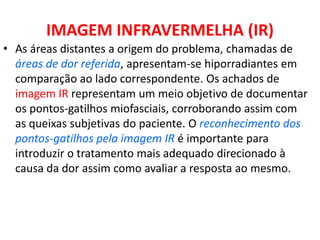 IMAGEM INFRAVERMELHA (IR)
• As áreas distantes a origem do problema, chamadas de
áreas de dor referida, apresentam-se hiporradiantes em
comparação ao lado correspondente. Os achados de
imagem IR representam um meio objetivo de documentar
os pontos-gatilhos miofasciais, corroborando assim com
as queixas subjetivas do paciente. O reconhecimento dos
pontos-gatilhos pela imagem IR é importante para
introduzir o tratamento mais adequado direcionado à
causa da dor assim como avaliar a resposta ao mesmo.
 