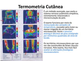 Termometria Cutânea
• É um método avançado, que avalia o
sistema nervoso autônomo simpático,
estreitamente relacionado à
microcirculação da pele.
• O exame funciona por meio da
mensuração das variações de
temperatura, causadas pela maior ou
menor irrigação de um território
microvascular. Assim é possível
distinguir décimos de grau centígrado
por milímetros quadrados de área de
tecido.
• Os territórios microvasculares por sua
vez são constituídos de feixes vásculo-
nervosos. Pelo exame, fica mais fácil
avaliar as alterações fisiológicas
neurovasculares.
 
