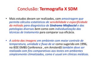 Conclusão: Termografia X SDM
• Mais estudos devam ser realizados, com amostragem que
permita cálculos estatísticos de sensibilidade e especificidade
do método para diagnóstico de Síndrome Miofascial e das
patologias diversas bem como com individualização das
técnicas de tratamento para comparar sua eficácia.
• A coleta das imagens em ambiente com maior controle de
temperatura, umidade e fluxo de ar como sugerido em 1996,
no IEEE EMBS Conference , em Amsterdã também deve ser
realizada com fins comparativos aos testes em ambientes
simplesmente climatizados, como é usual em clínicas médicas.
 