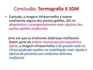 Conclusão: Termografia X SDM
• Contudo, a imagem infravermelha é exame
totalmente seguro dos pontos-gatilho, útil no
diagnóstico e acompanhamento mais objetivo dos
pontos-gatilho miofasciais.
Uma vez que as síndromes dolorosas miofasciais
fazem parte da prática neuromúsculo-esquelética
diária, a imagem infravermelha é de grande valia na
clínica podendo auxiliar na reabilitação mais rápida e
efetiva do paciente com síndrome dolorosa
miofascial.
 