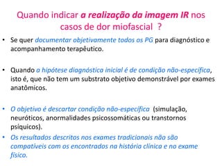Quando indicar a realização da imagem IR nos
casos de dor miofascial ?
• Se quer documentar objetivamente todos os PG para diagnóstico e
acompanhamento terapêutico.
• Quando a hipótese diagnóstica inicial é de condição não-específica,
isto é, que não tem um substrato objetivo demonstrável por exames
anatômicos.
• O objetivo é descartar condição não-específica (simulação,
neuróticos, anormalidades psicossomáticas ou transtornos
psíquicos).
• Os resultados descritos nos exames tradicionais não são
compatíveis com os encontrados na história clínica e no exame
físico.
 