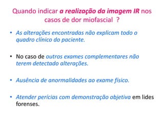 Quando indicar a realização da imagem IR nos
casos de dor miofascial ?
• As alterações encontradas não explicam todo o
quadro clínico do paciente.
• No caso de outros exames complementares não
terem detectado alterações.
• Ausência de anormalidades ao exame físico.
• Atender perícias com demonstração objetiva em lides
forenses.
 