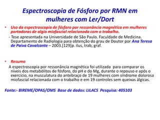 Espectroscopia de Fósforo por RMN em
mulheres com Ler/Dort
• Uso da espectroscopia de fósforo por ressonância magnética em mulheres
portadoras de algia miofascial relacionada com o trabalho.
- Tese apresentada na Universidade de São Paulo. Faculdade de Medicina.
Departamento de Radiologia para obtenção do grau de Doutor por Ana Teresa
de Paiva Cavalcante – 2003.[129]p. ilus, trab, graf.
• Resumo
A espectroscopia por ressonância magnética foi utilizada para comparar os
níveis dos metabólitos de fósforo, do pH e do Mg, durante o repouso e após o
exercício, na musculatura do antebraço de 19 mulheres com síndrome dolorosa
miofascial relacionada com o trabalho e em 19 controles sem queixas álgicas.
Fonte:- BIREME/OPAS/OMS Base de dados: LILACS Pesquisa: 405103
 