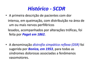 Histórico - SCDR
• A primeira descrição de pacientes com dor
intensa, em queimação, com distribuíção na área de
um ou mais nervos perfiféricos
lesados, acompanhados por alterações tróficas, foi
feita por Paget em 1862.
• A denominação distrofia simpático reflexa (DSR) foi
sugerida por Bonica, em 1953, para todas as
síndromes dolorosas associadas a fenômenos
vasomotores.
 