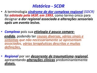 Histórico - SCDR
• A terminologia síndrome de dor complexa regional (SDCR)
foi adotada pela IASP, em 1993, como termo único para
designar a dor regional associada a alterações sensoriais
após um evento lesivo.
• Complexa pois sua etiologia é pouco compre-
endida, podendo ter causas diversas, vários sinais e
sintomas que não necessariamente se apresentam
associados, várias terapêuticas descritas e muitas
definições.
• Regional por ser decorrente de traumatismo regional,
apresentando alterações clínicas predominantemente
distais.
 