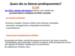 Quais são os fatores predisponentes?
SCDR•
Em 1953, o doutor John Bonica publicou uma relação dos
principais fatores etiológicos da SDCR, incluindo:
- os traumas acidentais
(entorses, luxações, fraturas, lesões corto-contusas, alterações,
contusões, esmagamentos, amputações traumáticas
e queimaduras);
- traumas por procedimentos médicos
(amputação de dedos, excisão de pequenos tumores e de cistos no punho,
manipulações, gesso apertado, cicatrizes cirúrgicas, lesão de pequenos nervos
por agulhas de injeção, injeções peri ou intraneurais
de substâncias irritantes, etc);
-
 