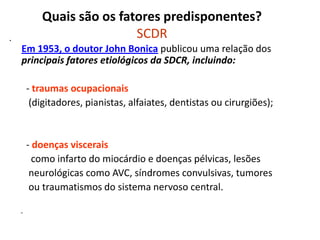 Quais são os fatores predisponentes?
SCDR•
Em 1953, o doutor John Bonica publicou uma relação dos
principais fatores etiológicos da SDCR, incluindo:
- traumas ocupacionais
(digitadores, pianistas, alfaiates, dentistas ou cirurgiões);
- doenças viscerais
como infarto do miocárdio e doenças pélvicas, lesões
neurológicas como AVC, síndromes convulsivas, tumores
ou traumatismos do sistema nervoso central.
-
 