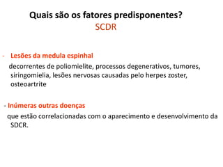 Quais são os fatores predisponentes?
SCDR
- Lesões da medula espinhal
decorrentes de poliomielite, processos degenerativos, tumores,
siringomielia, lesões nervosas causadas pelo herpes zoster,
osteoartrite
- Inúmeras outras doenças
que estão correlacionadas com o aparecimento e desenvolvimento da
SDCR.
 