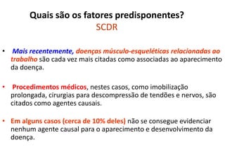 Quais são os fatores predisponentes?
SCDR
• Mais recentemente, doenças músculo-esqueléticas relacionadas ao
trabalho são cada vez mais citadas como associadas ao aparecimento
da doença.
• Procedimentos médicos, nestes casos, como imobilização
prolongada, cirurgias para descompressão de tendões e nervos, são
citados como agentes causais.
• Em alguns casos (cerca de 10% deles) não se consegue evidenciar
nenhum agente causal para o aparecimento e desenvolvimento da
doença.
 