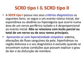 SCRD tipo I & SCRD tipo II
• A SDCR tipo I possui nos seus critérios diagnósticos os
seguintes ítens: se segue a um evento nóxico inicial, dor
espontânea ou alodínia ou hiperalgesia que ocorre numa
área de um nervo periférico isolado e é desproporcional
ao evento inicial. Não se relaciona com lesão parcial ou
total de um nervo ou de seus ramos principais.
• Apresenta-se com hiperatividade simpática :edema,
alterações do fluxo sanguíneo da pele, hiperhidrose na
região dolorosa e o seu diagnóstico é excluído quando se
encontram outras condições que possam explicar o grau
de dor e da disfunção do membro.
 