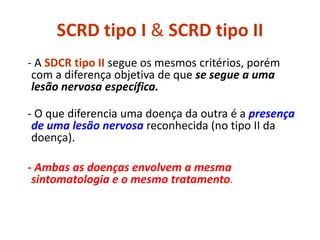 SCRD tipo I & SCRD tipo II
- A SDCR tipo II segue os mesmos critérios, porém
com a diferença objetiva de que se segue a uma
lesão nervosa específica.
- O que diferencia uma doença da outra é a presença
de uma lesão nervosa reconhecida (no tipo II da
doença).
- Ambas as doenças envolvem a mesma
sintomatologia e o mesmo tratamento.
 