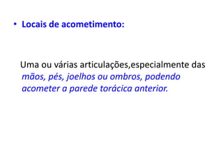 • Locais de acometimento:
Uma ou várias articulações,especialmente das
mãos, pés, joelhos ou ombros, podendo
acometer a parede torácica anterior.
 