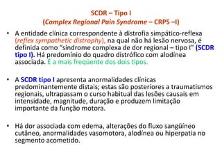 SCDR – Tipo I
(Complex Regional Pain Syndrome – CRPS –I)
• A entidade clínica correspondente à distrofia simpático-reflexa
(reflex sympathetic distrophy), na qual não há lesão nervosa, é
definida como “síndrome complexa de dor regional – tipo I” (SCDR
tipo I). Há predomínio do quadro distrófico com alodínea
associada. É a mais freqüente dos dois tipos.
• A SCDR tipo I apresenta anormalidades clínicas
predominantemente distais; estas são posteriores a traumatismos
regionais, ultrapassam o curso habitual das lesões causais em
intensidade, magnitude, duração e produzem limitação
importante da função motora.
• Há dor associada com edema, alterações do fluxo sangüíneo
cutâneo, anormalidades vasomotora, alodínea ou hiperpatia no
segmento acometido.
 