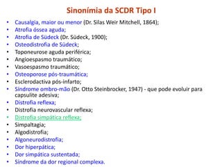 Sinonímia da SCDR Tipo I
• Causalgia, maior ou menor (Dr. Silas Weir Mitchell, 1864);
• Atrofia óssea aguda;
• Atrofia de Südeck (Dr. Südeck, 1900);
• Osteodistrofia de Südeck;
• Toponeurose aguda periférica;
• Angioespasmo traumático;
• Vasoespasmo traumático;
• Osteoporose pós-traumática;
• Esclerodactiva pós-infarto;
• Síndrome ombro-mão (Dr. Otto Steinbrocker, 1947) - que pode evoluir para
capsulite adesiva;
• Distrofia reflexa;
• Distrofia neurovascular reflexa;
• Distrofia simpática reflexa;
• Simpaltagia;
• Algodistrofia;
• Algoneurodistrofia;
• Dor hiperpática;
• Dor simpática sustentada;
• Síndrome da dor regional complexa.
 