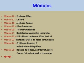 • Módulo 16 - Punhos e Mãos
• Módulo 17 - Quadril
• Módulo 18 – Joelhos e Pernas
• Módulo 19 – Pés e Tornozelos
• Módulo 20 - Trauma Ortopédico
• Módulo 21 – Radiologia do Aparelho Locomotor
• Módulo 22 – Dificuldades do Exame Físico Pericial
• Módulo 23- Principais DORTs da nossa comunidade
• Módulo 24 – Crédito de Imagens &
Referências Bibliográficas
• Módulo 25 – Relação de Vídeos, na Internet, sobre
Exame Físico do Aparelho Locomotor
• Epílogo
Módulos
 
