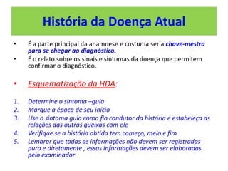 História da Doença Atual
• É a parte principal da anamnese e costuma ser a chave-mestra
para se chegar ao diagnóstico.
• É o relato sobre os sinais e sintomas da doença que permitem
confirmar o diagnóstico.
• Esquematização da HDA:
1. Determine o sintoma –guia
2. Marque a época de seu início
3. Use o sintoma guia como fio condutor da história e estabeleça as
relações das outras queixas com ele
4. Verifique se a história obtida tem começo, meio e fim
5. Lembrar que todas as informações não devem ser registradas
pura e diretamente , essas informações devem ser elaboradas
pelo examinador
 