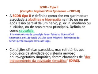 SCDR – Tipo II
(Complex Regional Pain Syndrome – CRPS-II)
• A SCDR tipo II é definida como dor em queimadura
associada à alodínea e hiperpatia na mão ou no pé
após lesão parcial de um nervo, p. ex. n. mediano ou
n. ciático, ou de seus ramos principais. Definia-se
como causalgia.
Primeiros relatos de causalgia foram feitos na Guerra Civil
Americana, em 1864 pelo Dr. Silas Weir Mitchell ( ferimentos de
nervos periféricos por armas de fogo).
• Condições clínicas parecidas, mas refratárias aos
bloqueios da atividade do sistema nervoso
neurovegetativo simpático, foram chamadas de “dor
independente da atividade simpática” (DIAS).
 