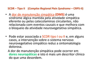 SCDR – Tipo II (Complex Regional Pain Syndrome – CRPS-II)
• A dor de manutenção simpática (DMS) é uma
síndrome álgica mantida pela atividade simpática
eferente ou pelas catecolaminas circulantes, não
relacionada com eventos causais e que melhora com
o bloqueio da atividade neurovegetativa simpática.
• Pode estar associada a SCDR tipo I ou II e, em alguns
casos, a intervenção sobre o sistema nervoso
neurovegetativo simpático reduz a sintomatologia
dolorosa.
A dor de manutenção simpática pode ocorrer em
dores neuropáticas e isto é mais um descritor clínico
do que uma desordem.
 