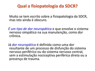Qual a fisiopatologia da SDCR?
Muito se tem escrito sobre a fisiopatologia da SDCR,
mas isto ainda é obscuro.
É um tipo de dor neuropática e que envolve o sistema
nervoso simpático na sua manutenção, como dor
crônica.
Já dor neuropática é definida como uma dor
resultante de um processo de disfunção do sistema
nervoso periférico ou do sistema nervoso central,
sem a estimulação nociceptiva periférica direta ou a
presença de trauma.
 
