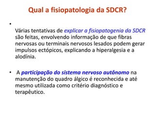 Qual a fisiopatologia da SDCR?
•
Várias tentativas de explicar a fisiopatogenia da SDCR
são feitas, envolvendo informação de que fibras
nervosas ou terminais nervosos lesados podem gerar
impulsos ectópicos, explicando a hiperalgesia e a
alodínia.
• A participação do sistema nervoso autônomo na
manutenção do quadro álgico é reconhecida e até
mesmo utilizada como critério diagnóstico e
terapêutico.
 