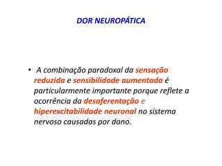 DOR NEUROPÁTICA
• A combinação paradoxal da sensação
reduzida e sensibilidade aumentada é
particularmente importante porque reflete a
ocorrência da desaferentação e
hiperexcitabilidade neuronal no sistema
nervoso causadas por dano.
 