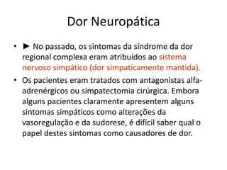 Dor Neuropática
• ► No passado, os sintomas da síndrome da dor
regional complexa eram atribuídos ao sistema
nervoso simpático (dor simpaticamente mantida).
• Os pacientes eram tratados com antagonistas alfa-
adrenérgicos ou simpatectomia cirúrgica. Embora
alguns pacientes claramente apresentem alguns
sintomas simpáticos como alterações da
vasoregulação e da sudorese, é difícil saber qual o
papel destes sintomas como causadores de dor.
 