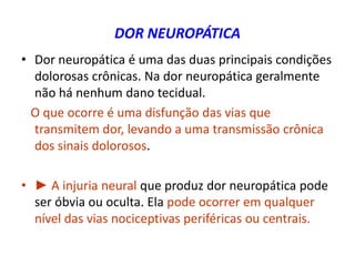 DOR NEUROPÁTICA
• Dor neuropática é uma das duas principais condições
dolorosas crônicas. Na dor neuropática geralmente
não há nenhum dano tecidual.
O que ocorre é uma disfunção das vias que
transmitem dor, levando a uma transmissão crônica
dos sinais dolorosos.
• ► A injuria neural que produz dor neuropática pode
ser óbvia ou oculta. Ela pode ocorrer em qualquer
nível das vias nociceptivas periféricas ou centrais.
 
