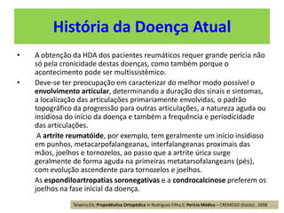 História da Doença Atual
• A obtenção da HDA dos pacientes reumáticos requer grande perícia não
só pela cronicidade destas doenças, como também porque o
acontecimento pode ser multissistêmico.
• Deve-se ter preocupação em caracterizar do melhor modo possível o
envolvimento articular, determinando a duração dos sinais e sintomas,
a localização das articulações primariamente envolvidas, o padrão
topográfico da progressão para outras articulações, a natureza aguda ou
insidiosa do início da doença e também a frequência e periodicidade
das articulações.
A artrite reumatóide, por exemplo, tem geralmente um início insidioso
em punhos, metacarpofalangeanas, interfalangeanas proximais das
mãos, joelhos e tornozelos, ao passo que a artrite úrica surge
geralmente de forma aguda na primeiras metatarsofalangeans (pés),
com evolução ascendente para tornozelos e joelhos.
As espondiloartropatias soronegativas e a condrocalcinose preferem os
joelhos na fase inicial da doença.
Teixeira,EA; Propedêutica Ortopédica in Rodrigues Filho,S; Perícia Médica – CREMEGO (Goiás) , 2008
 