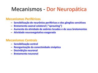 Mecanismos - Dor Neuropática
Mecanismos Periféricos
– Sensibilização de neurônios periféricos e dos gânglios sensitivos
– Brotamento axonal colateral ( “sprouting”)
– Aumento da atividade de axônios lesados e de seus brotamentos
– Atividade neurovegetativa exagerada
Mecanismos Centrais
– Sensibilização central
– Reorganização da conectividade sináptica
– Desinibição neuronal
– Brotamento neuronal
 