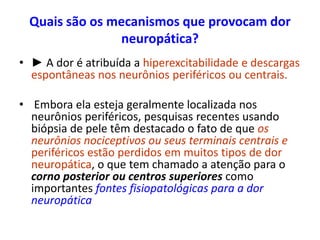 Quais são os mecanismos que provocam dor
neuropática?
• ► A dor é atribuída a hiperexcitabilidade e descargas
espontâneas nos neurônios periféricos ou centrais.
• Embora ela esteja geralmente localizada nos
neurônios periféricos, pesquisas recentes usando
biópsia de pele têm destacado o fato de que os
neurônios nociceptivos ou seus terminais centrais e
periféricos estão perdidos em muitos tipos de dor
neuropática, o que tem chamado a atenção para o
corno posterior ou centros superiores como
importantes fontes fisiopatológicas para a dor
neuropática
 