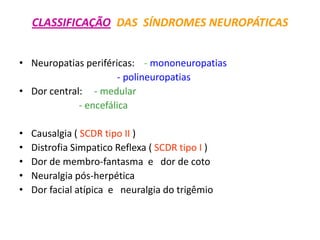 CLASSIFICAÇÃO DAS SÍNDROMES NEUROPÁTICAS
• Neuropatias periféricas: - mononeuropatias
- polineuropatias
• Dor central: - medular
- encefálica
• Causalgia ( SCDR tipo II )
• Distrofia Simpatico Reflexa ( SCDR tipo I )
• Dor de membro-fantasma e dor de coto
• Neuralgia pós-herpética
• Dor facial atípica e neuralgia do trigêmio
 