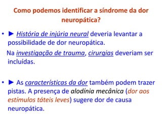 Como podemos identificar a síndrome da dor
neuropática?
• ► História de injúria neural deveria levantar a
possibilidade de dor neuropática.
Na investigação de trauma, cirurgias deveriam ser
incluídas.
• ► As características da dor também podem trazer
pistas. A presença de alodínia mecânica (dor aos
estímulos táteis leves) sugere dor de causa
neuropática.
 