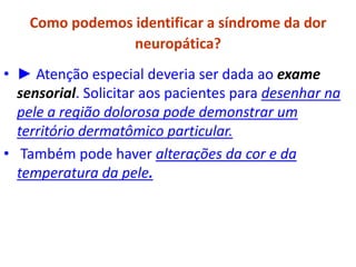 Como podemos identificar a síndrome da dor
neuropática?
• ► Atenção especial deveria ser dada ao exame
sensorial. Solicitar aos pacientes para desenhar na
pele a região dolorosa pode demonstrar um
território dermatômico particular.
• Também pode haver alterações da cor e da
temperatura da pele.
 