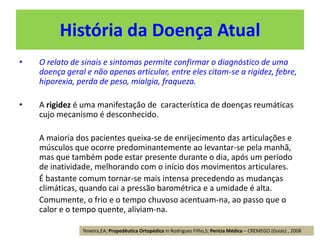 História da Doença Atual
• O relato de sinais e sintomas permite confirmar o diagnóstico de uma
doença geral e não apenas articular, entre eles citam-se a rigidez, febre,
hiporexia, perda de peso, mialgia, fraqueza.
• A rigidez é uma manifestação de característica de doenças reumáticas
cujo mecanismo é desconhecido.
A maioria dos pacientes queixa-se de enrijecimento das articulações e
músculos que ocorre predominantemente ao levantar-se pela manhã,
mas que também pode estar presente durante o dia, após um período
de inatividade, melhorando com o início dos movimentos articulares.
É bastante comum tornar-se mais intensa precedendo as mudanças
climáticas, quando cai a pressão barométrica e a umidade é alta.
Comumente, o frio e o tempo chuvoso acentuam-na, ao passo que o
calor e o tempo quente, aliviam-na.
Teixeira,EA; Propedêutica Ortopédica in Rodrigues Filho,S; Perícia Médica – CREMEGO (Goiás) , 2008
 