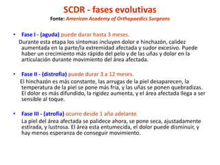 SCDR - fases evolutivas
Fonte: American Academy of Orthopaedics Surgeons
• Fase I - (aguda) puede durar hasta 3 meses.
Durante esta etapa los síntomas incluyen dolor e hinchazón, calidez
aumentada en la parte/la extremidad afectada y sudor excesivo. Puede
haber un crecimiento más rápido del pelo y de las uñas y dolor en la
articulación durante movimiento del área afectada.
• Fase II - (distrofia) puede durar 3 a 12 meses.
El hinchazón es más constante, las arrugas de la piel desaparecen, la
temperatura de la piel se pone más fria, y las uñas se ponen quebradizas.
El dolor es más difundido, la rigidez aumenta, y el área afectada llega a ser
sensible al toque.
• Fase III - (atrofia) ocurre desde 1 año adelante.
La piel del área afectada se palidece ahora, se pone seca, ajustadamente
estirada, y lustrosa. El área esta entumecida, el dolor puede disminuir, y
hay menos esperanza de conseguir movimiento.
 