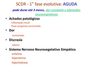 SCDR - 1° fase evolutiva: AGUDA
pode durar até 3 meses, dor constante e alterações
neurovegetativas
• Achados patológicos
Inflamação inicial
fluxo sangüíneo aumentado
• Dor
aumentada
• Discrasia
edema
• Sistema Nervoso Neurovegetativo Simpático
eritema
hipertemia
hiperhidrose
 