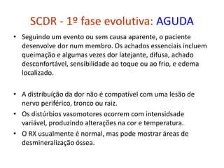 SCDR - 1º fase evolutiva: AGUDA
• Seguindo um evento ou sem causa aparente, o paciente
desenvolve dor num membro. Os achados essenciais incluem
queimação e algumas vezes dor latejante, difusa, achado
desconfortável, sensibilidade ao toque ou ao frio, e edema
localizado.
• A distribuíção da dor não é compatível com uma lesão de
nervo periférico, tronco ou raiz.
• Os distúrbios vasomotores ocorrem com intensidsade
variável, produzindo alterações na cor e temperatura.
• O RX usualmente é normal, mas pode mostrar áreas de
desmineralização óssea.
 